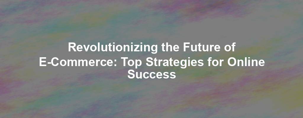 Revolutionizing the Future of E-Commerce: Top Strategies for Online Success