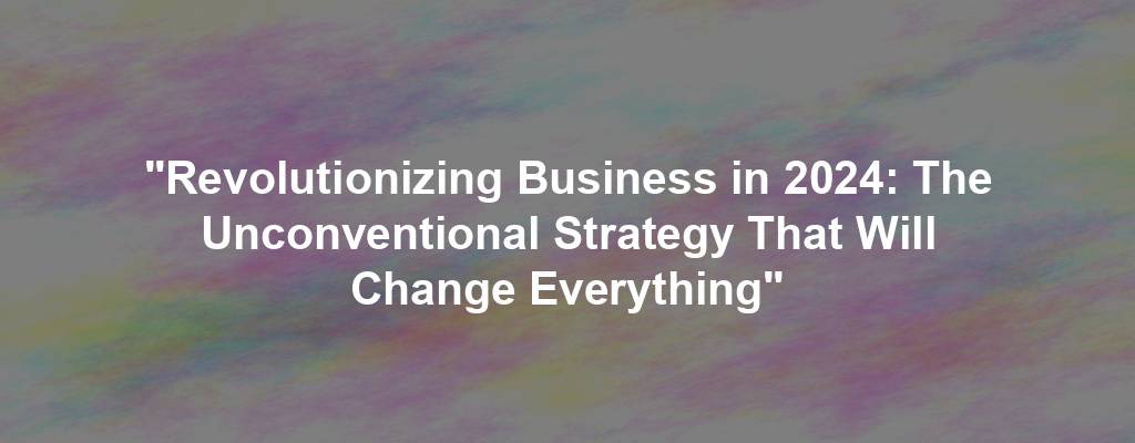 "Revolutionizing Business in 2024: The Unconventional Strategy That Will Change Everything"