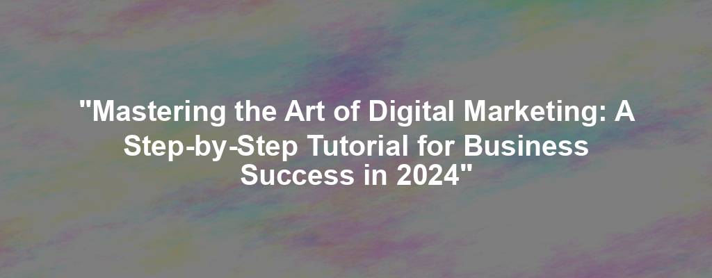"Mastering the Art of Digital Marketing: A Step-by-Step Tutorial for Business Success in 2024"