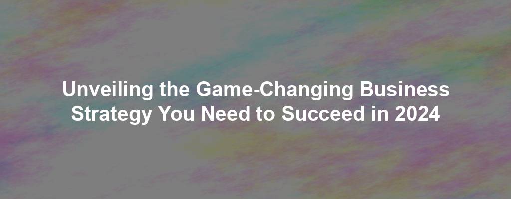 Unveiling the Game-Changing Business Strategy You Need to Succeed in 2024