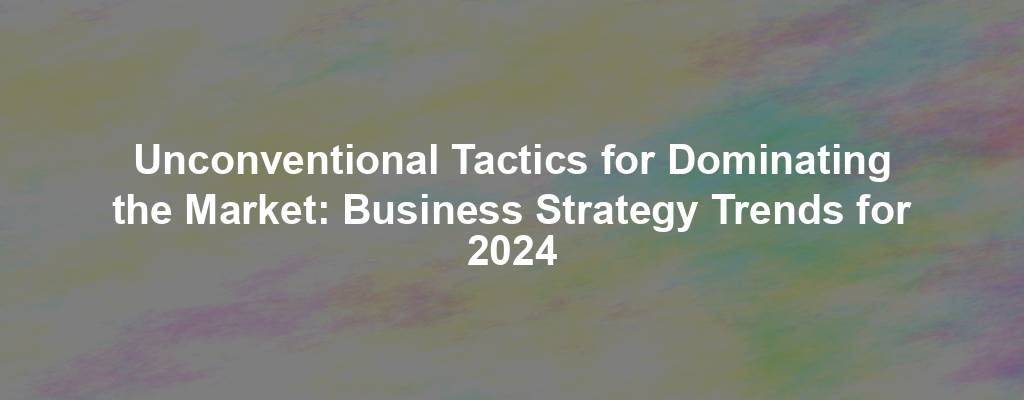 Unconventional Tactics for Dominating the Market: Business Strategy Trends for 2024