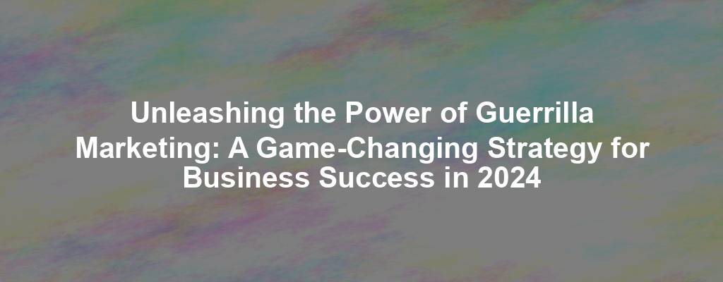 Unleashing the Power of Guerrilla Marketing: A Game-Changing Strategy for Business Success in 2024
