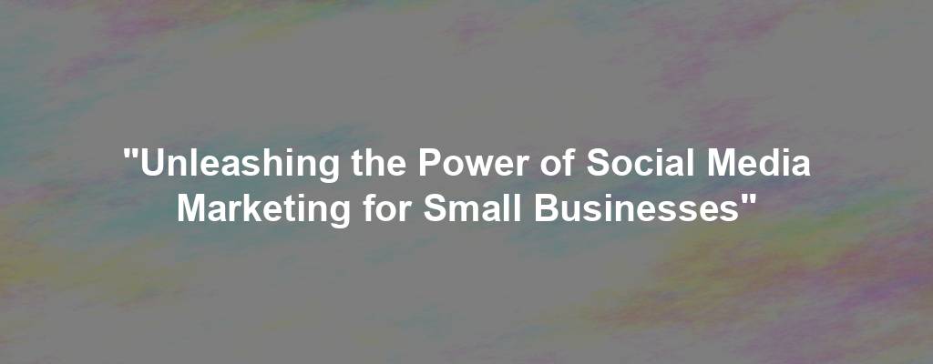 "Unleashing the Power of Social Media Marketing for Small Businesses"