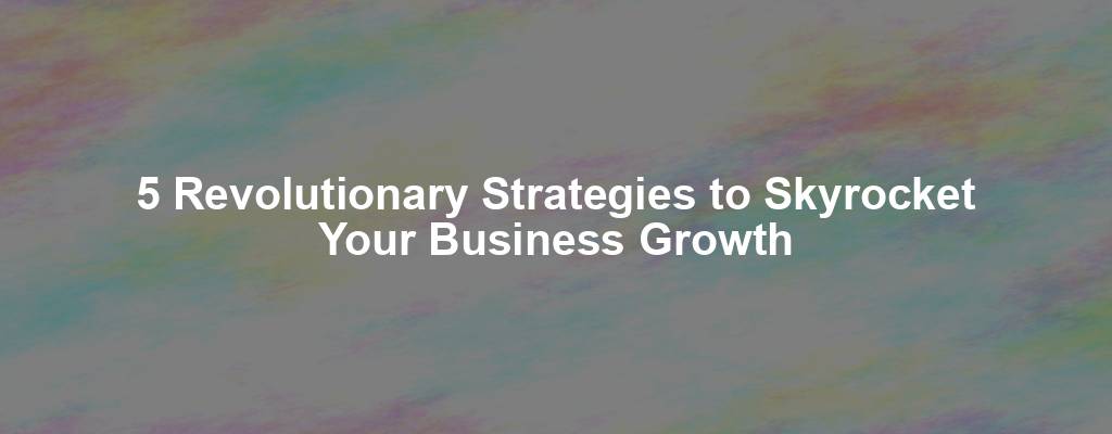 5 Revolutionary Strategies to Skyrocket Your Business Growth