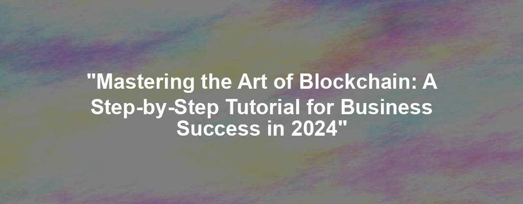 "Mastering the Art of Blockchain: A Step-by-Step Tutorial for Business Success in 2024"