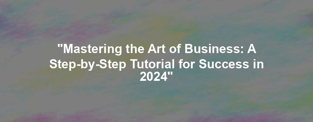 "Mastering the Art of Business: A Step-by-Step Tutorial for Success in 2024"