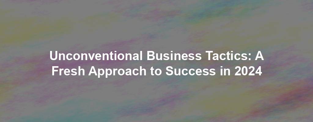 Unconventional Business Tactics: A Fresh Approach to Success in 2024