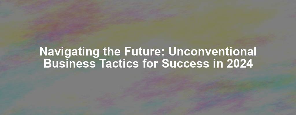 Navigating the Future: Unconventional Business Tactics for Success in 2024