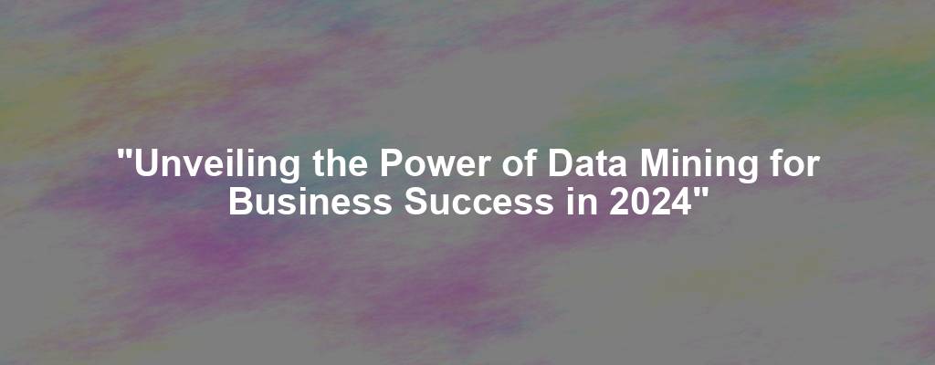 "Unveiling the Power of Data Mining for Business Success in 2024"
