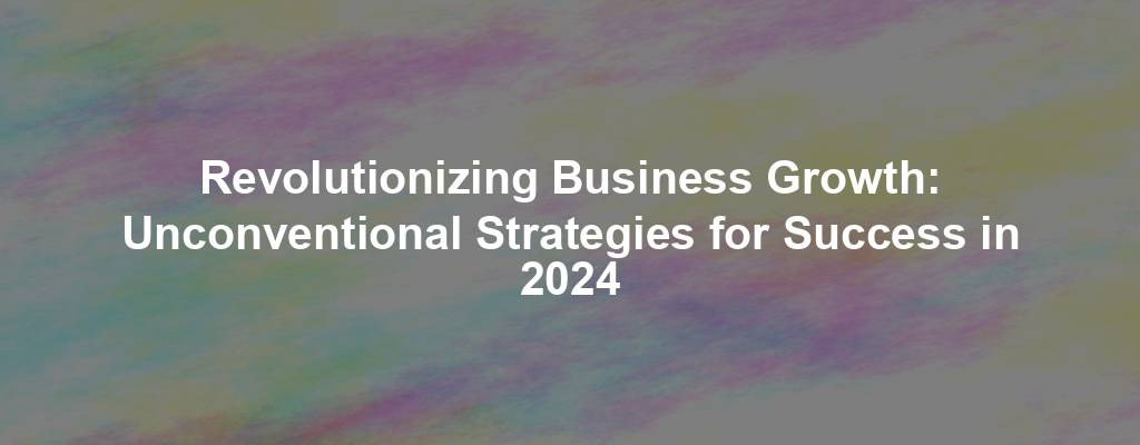 Revolutionizing Business Growth: Unconventional Strategies for Success in 2024