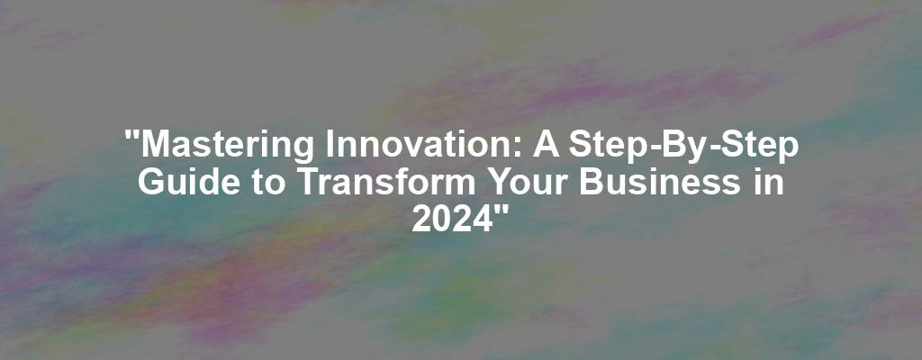 "Mastering Innovation: A Step-By-Step Guide to Transform Your Business in 2024"