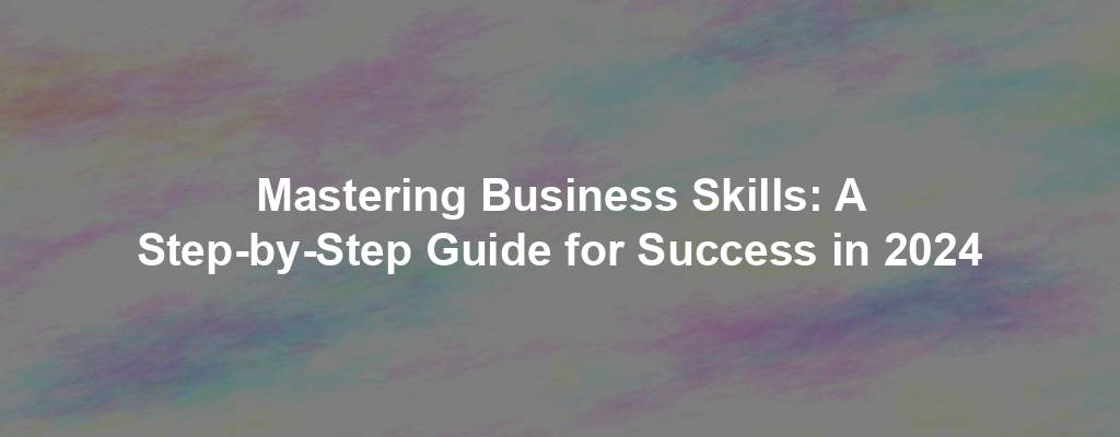 Mastering Business Skills: A Step-by-Step Guide for Success in 2024