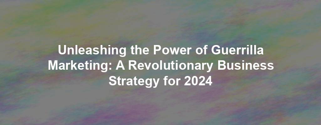 Unleashing the Power of Guerrilla Marketing: A Revolutionary Business Strategy for 2024