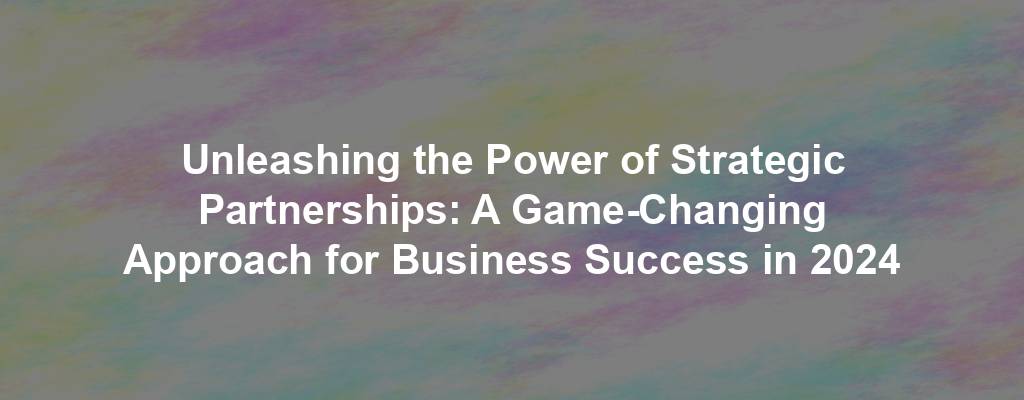 Unleashing the Power of Strategic Partnerships: A Game-Changing Approach for Business Success in 2024