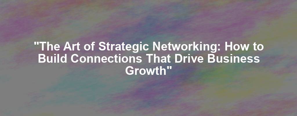 "The Art of Strategic Networking: How to Build Connections That Drive Business Growth"