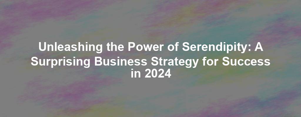 Unleashing the Power of Serendipity: A Surprising Business Strategy for Success in 2024