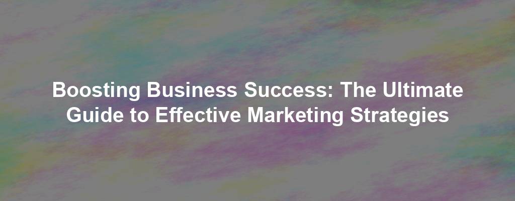 Boosting Business Success: The Ultimate Guide to Effective Marketing Strategies