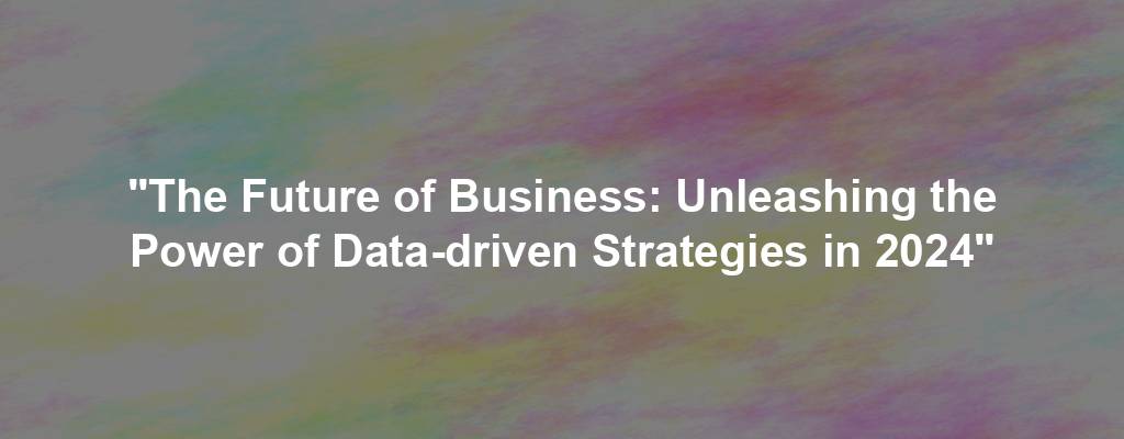 "The Future of Business: Unleashing the Power of Data-driven Strategies in 2024"