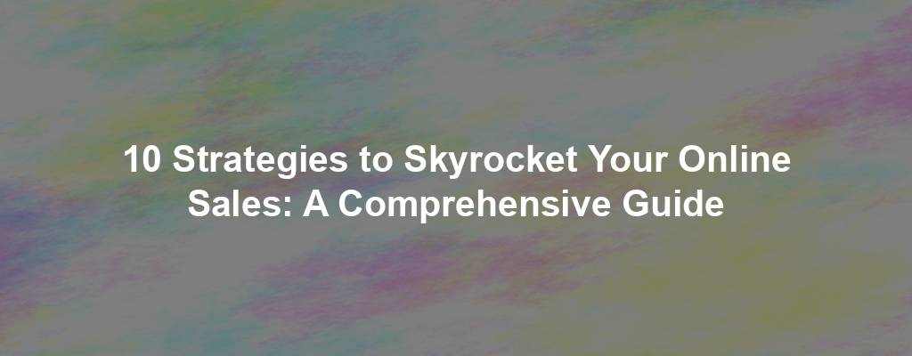 10 Strategies to Skyrocket Your Online Sales: A Comprehensive Guide