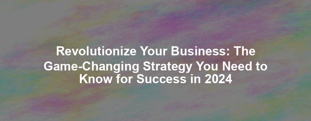Revolutionize Your Business: The Game-Changing Strategy You Need to Know for Success in 2024