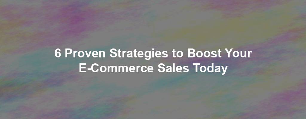 6 Proven Strategies to Boost Your E-Commerce Sales Today