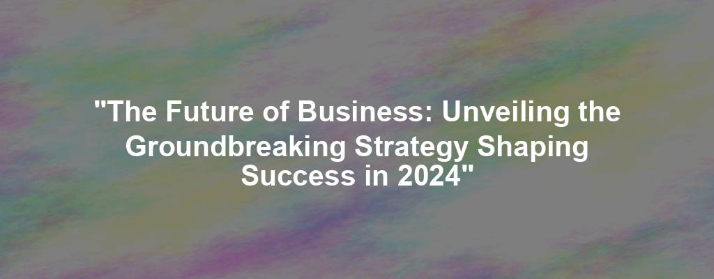 "The Future of Business: Unveiling the Groundbreaking Strategy Shaping Success in 2024"