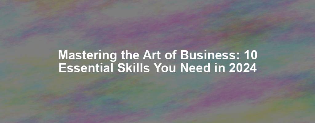 Mastering the Art of Business: 10 Essential Skills You Need in 2024