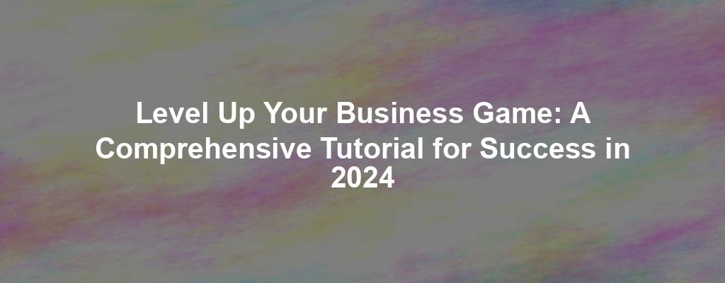 Level Up Your Business Game: A Comprehensive Tutorial for Success in 2024