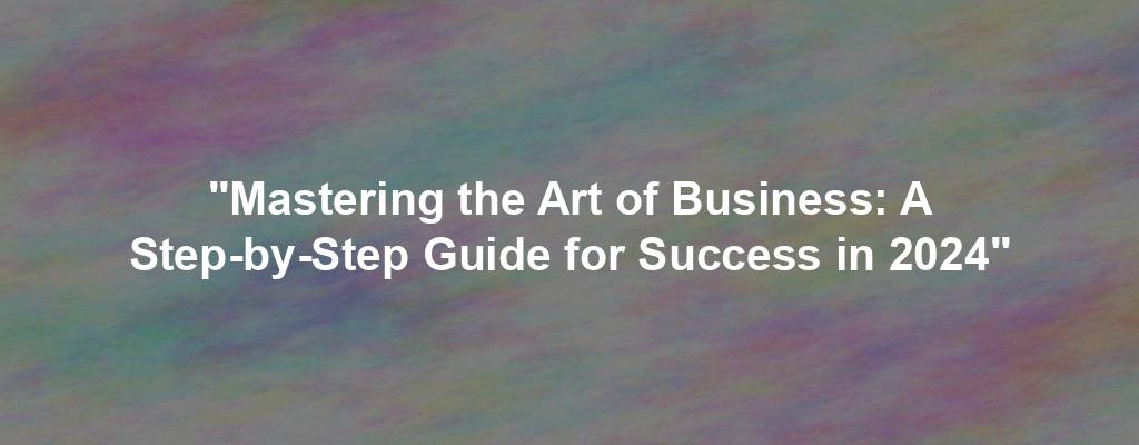 "Mastering the Art of Business: A Step-by-Step Guide for Success in 2024"