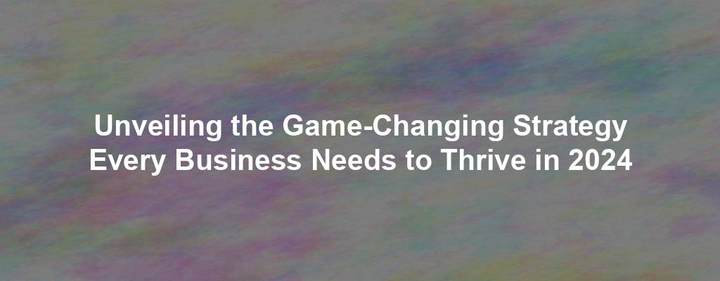 Unveiling the Game-Changing Strategy Every Business Needs to Thrive in 2024