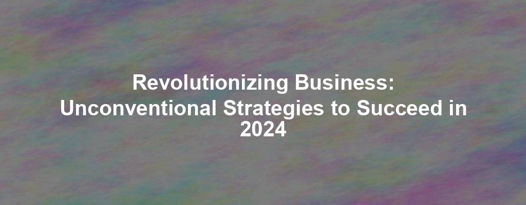 Revolutionizing Business: Unconventional Strategies to Succeed in 2024