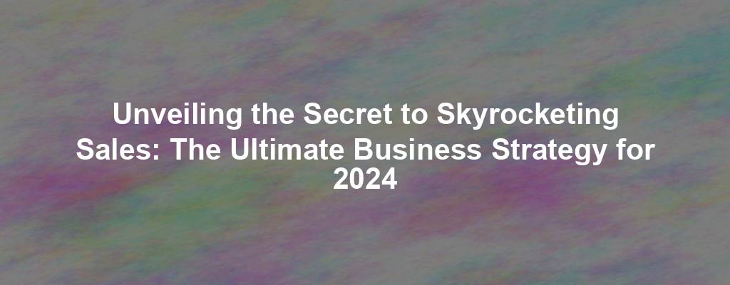 Unveiling the Secret to Skyrocketing Sales: The Ultimate Business Strategy for 2024