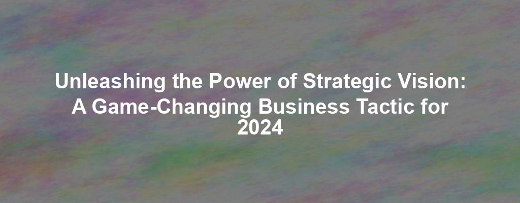 Unleashing the Power of Strategic Vision: A Game-Changing Business Tactic for 2024