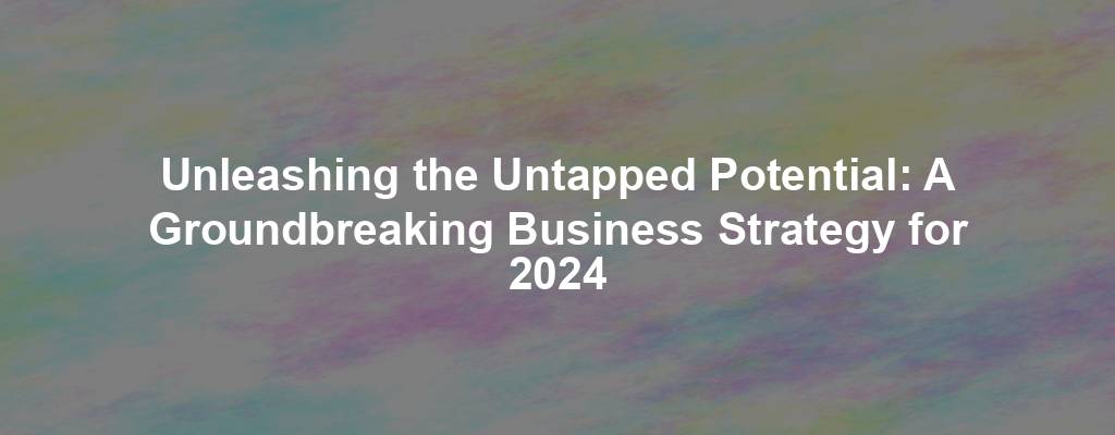 Unleashing the Untapped Potential: A Groundbreaking Business Strategy for 2024
