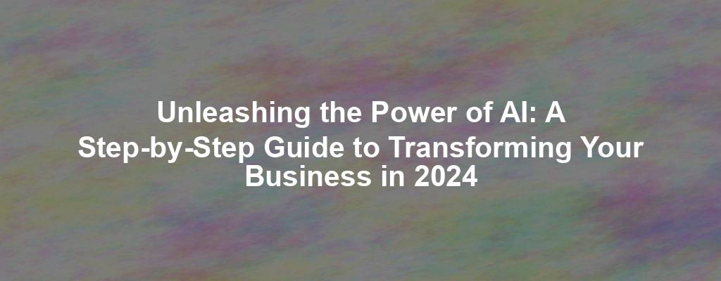 Unleashing the Power of AI: A Step-by-Step Guide to Transforming Your Business in 2024