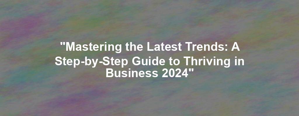"Mastering the Latest Trends: A Step-by-Step Guide to Thriving in Business 2024"