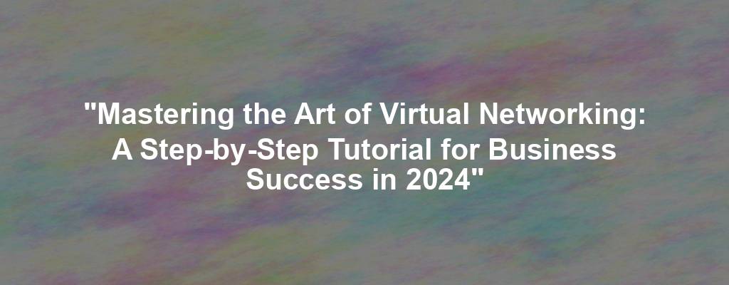 "Mastering the Art of Virtual Networking: A Step-by-Step Tutorial for Business Success in 2024"