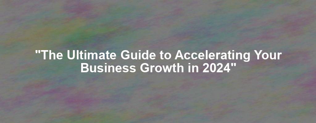 "The Ultimate Guide to Accelerating Your Business Growth in 2024"