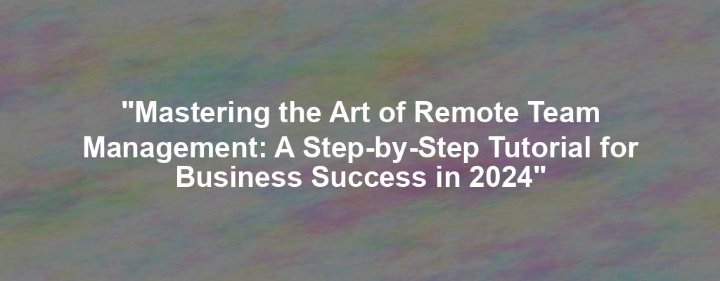 "Mastering the Art of Remote Team Management: A Step-by-Step Tutorial for Business Success in 2024"