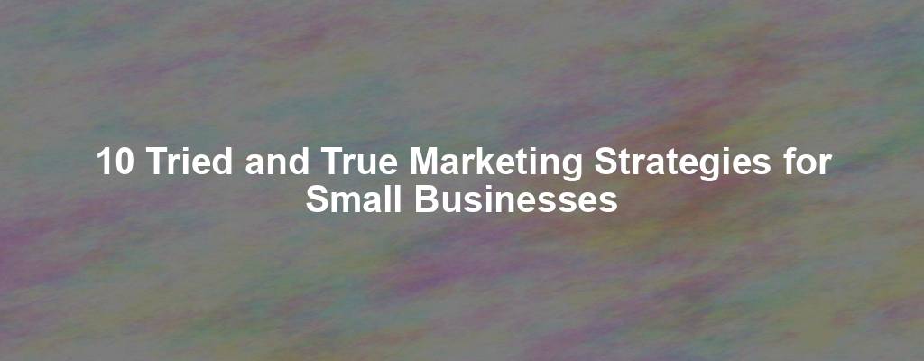 10 Tried and True Marketing Strategies for Small Businesses