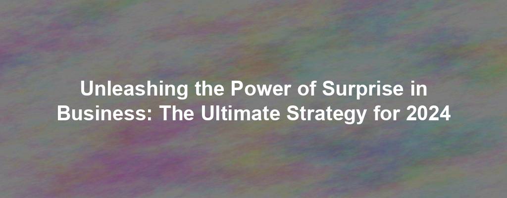 Unleashing the Power of Surprise in Business: The Ultimate Strategy for 2024