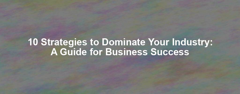 10 Strategies to Dominate Your Industry: A Guide for Business Success