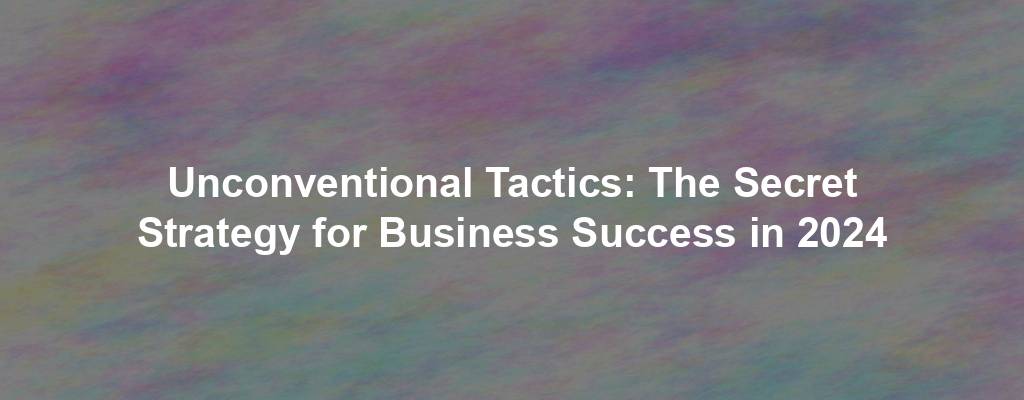Unconventional Tactics: The Secret Strategy for Business Success in 2024