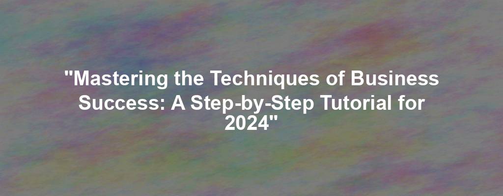 "Mastering the Techniques of Business Success: A Step-by-Step Tutorial for 2024"