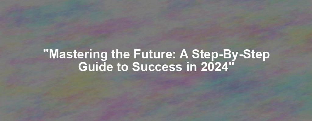 "Mastering the Future: A Step-By-Step Guide to Success in 2024"