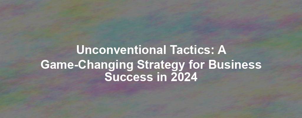 Unconventional Tactics: A Game-Changing Strategy for Business Success in 2024