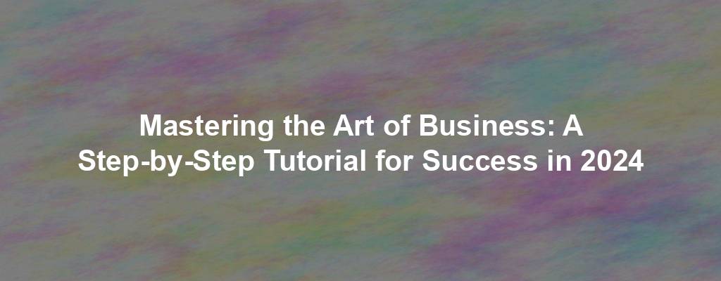 Mastering the Art of Business: A Step-by-Step Tutorial for Success in 2024