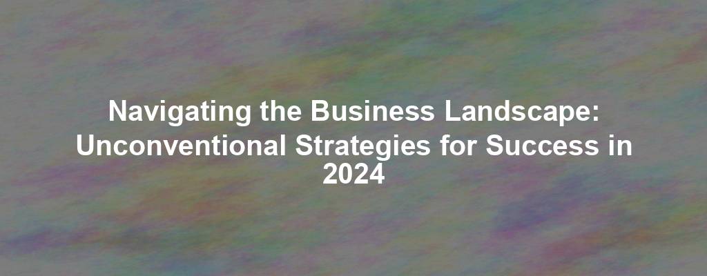 Navigating the Business Landscape: Unconventional Strategies for Success in 2024