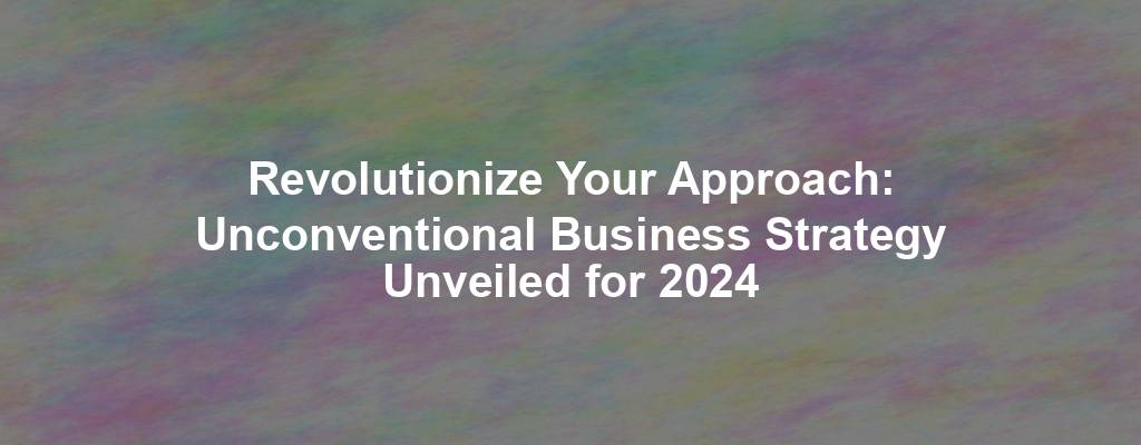 Revolutionize Your Approach: Unconventional Business Strategy Unveiled for 2024