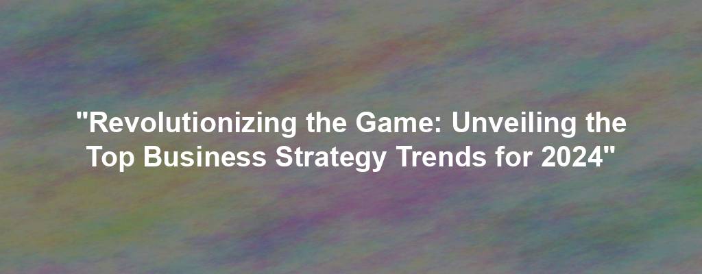"Revolutionizing the Game: Unveiling the Top Business Strategy Trends for 2024"